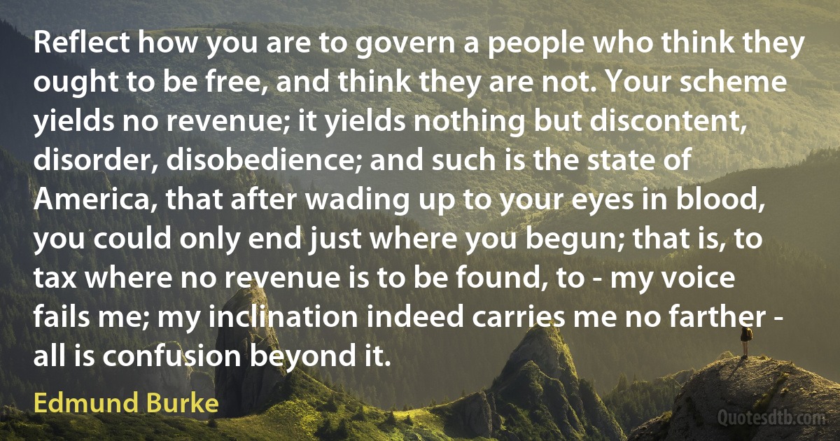 Reflect how you are to govern a people who think they ought to be free, and think they are not. Your scheme yields no revenue; it yields nothing but discontent, disorder, disobedience; and such is the state of America, that after wading up to your eyes in blood, you could only end just where you begun; that is, to tax where no revenue is to be found, to - my voice fails me; my inclination indeed carries me no farther - all is confusion beyond it. (Edmund Burke)