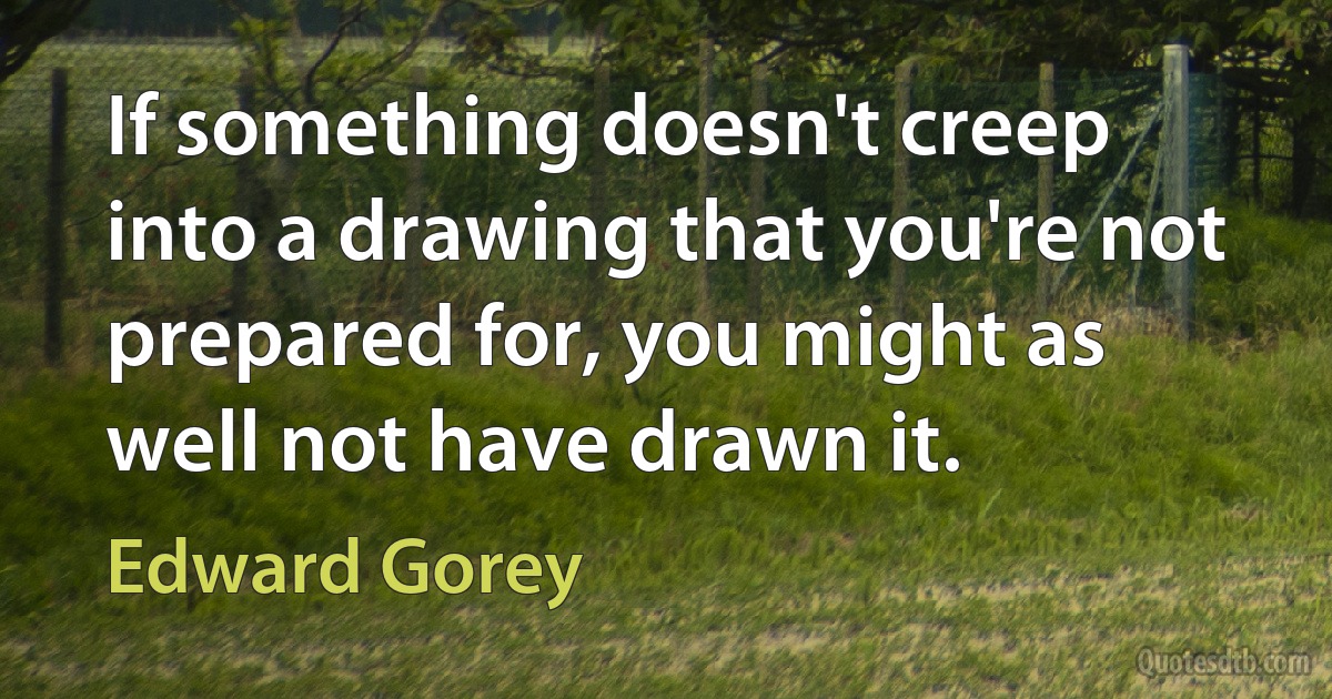 If something doesn't creep into a drawing that you're not prepared for, you might as well not have drawn it. (Edward Gorey)