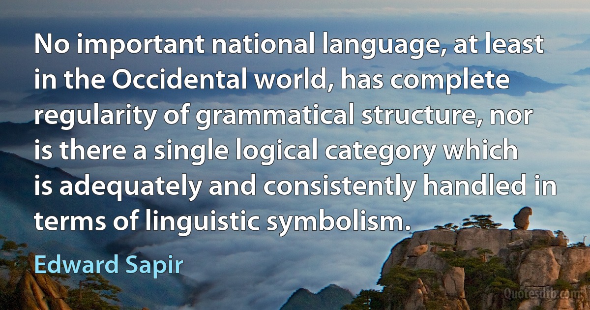 No important national language, at least in the Occidental world, has complete regularity of grammatical structure, nor is there a single logical category which is adequately and consistently handled in terms of linguistic symbolism. (Edward Sapir)