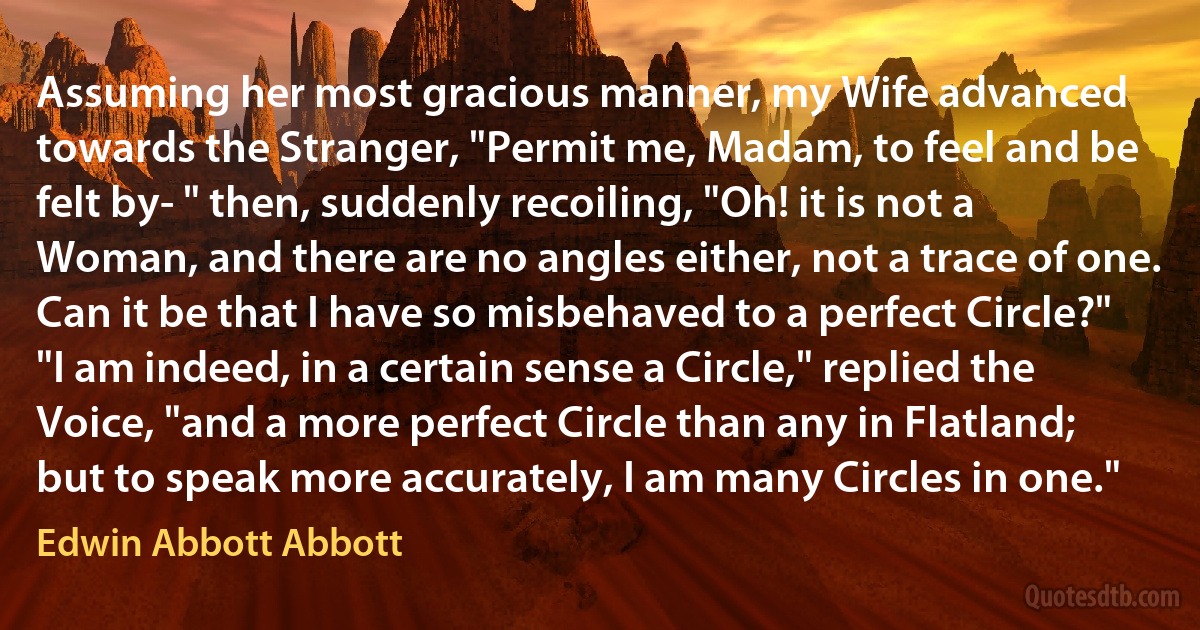 Assuming her most gracious manner, my Wife advanced towards the Stranger, "Permit me, Madam, to feel and be felt by- " then, suddenly recoiling, "Oh! it is not a Woman, and there are no angles either, not a trace of one. Can it be that I have so misbehaved to a perfect Circle?" "I am indeed, in a certain sense a Circle," replied the Voice, "and a more perfect Circle than any in Flatland; but to speak more accurately, I am many Circles in one." (Edwin Abbott Abbott)