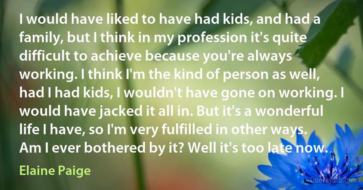 I would have liked to have had kids, and had a family, but I think in my profession it's quite difficult to achieve because you're always working. I think I'm the kind of person as well, had I had kids, I wouldn't have gone on working. I would have jacked it all in. But it's a wonderful life I have, so I'm very fulfilled in other ways. Am I ever bothered by it? Well it's too late now. (Elaine Paige)