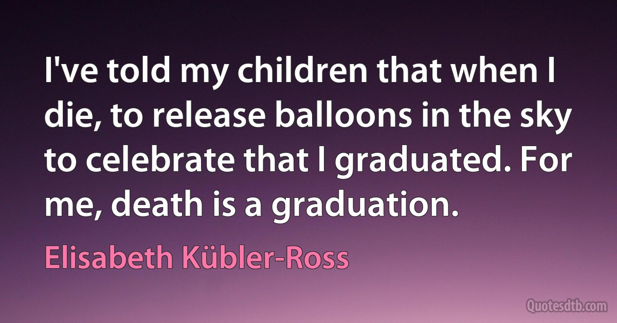 I've told my children that when I die, to release balloons in the sky to celebrate that I graduated. For me, death is a graduation. (Elisabeth Kübler-Ross)