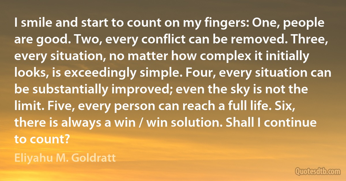 I smile and start to count on my fingers: One, people are good. Two, every conflict can be removed. Three, every situation, no matter how complex it initially looks, is exceedingly simple. Four, every situation can be substantially improved; even the sky is not the limit. Five, every person can reach a full life. Six, there is always a win / win solution. Shall I continue to count? (Eliyahu M. Goldratt)