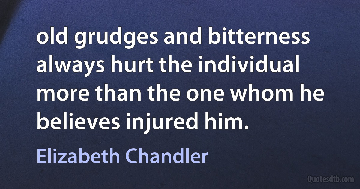 old grudges and bitterness always hurt the individual more than the one whom he believes injured him. (Elizabeth Chandler)