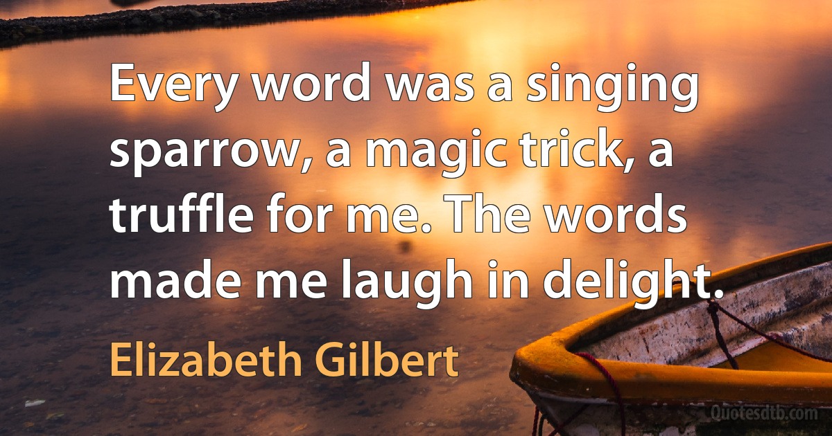 Every word was a singing sparrow, a magic trick, a truffle for me. The words made me laugh in delight. (Elizabeth Gilbert)