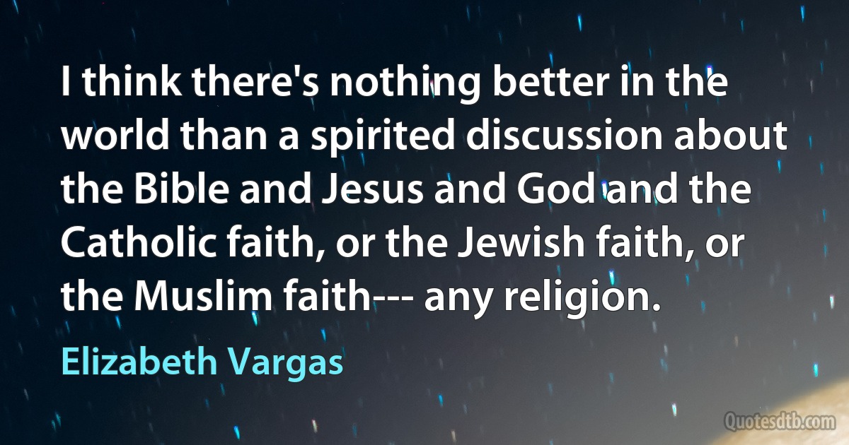 I think there's nothing better in the world than a spirited discussion about the Bible and Jesus and God and the Catholic faith, or the Jewish faith, or the Muslim faith--- any religion. (Elizabeth Vargas)