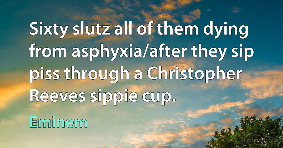 Sixty slutz all of them dying from asphyxia/after they sip piss through a Christopher Reeves sippie cup. (Eminem)