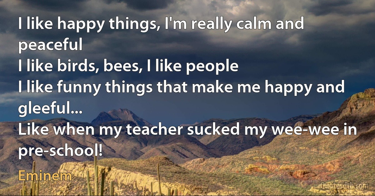 I like happy things, I'm really calm and peaceful
I like birds, bees, I like people
I like funny things that make me happy and gleeful...
Like when my teacher sucked my wee-wee in pre-school! (Eminem)