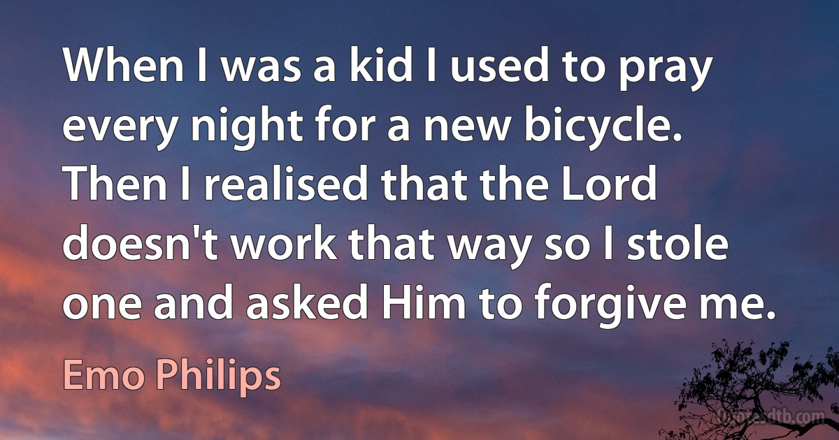 When I was a kid I used to pray every night for a new bicycle. Then I realised that the Lord doesn't work that way so I stole one and asked Him to forgive me. (Emo Philips)