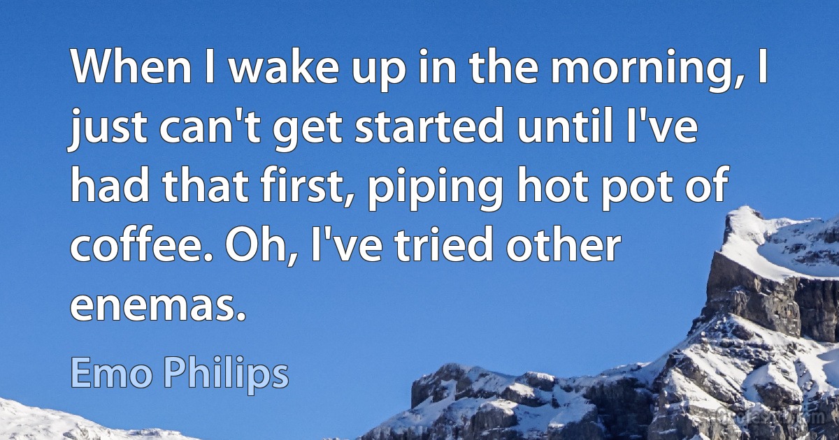 When I wake up in the morning, I just can't get started until I've had that first, piping hot pot of coffee. Oh, I've tried other enemas. (Emo Philips)