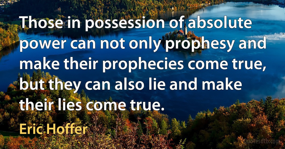 Those in possession of absolute power can not only prophesy and make their prophecies come true, but they can also lie and make their lies come true. (Eric Hoffer)