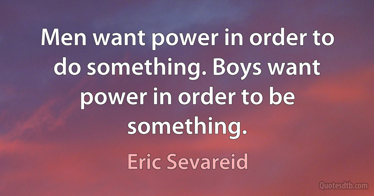 Men want power in order to do something. Boys want power in order to be something. (Eric Sevareid)