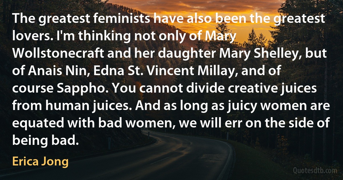 The greatest feminists have also been the greatest lovers. I'm thinking not only of Mary Wollstonecraft and her daughter Mary Shelley, but of Anais Nin, Edna St. Vincent Millay, and of course Sappho. You cannot divide creative juices from human juices. And as long as juicy women are equated with bad women, we will err on the side of being bad. (Erica Jong)