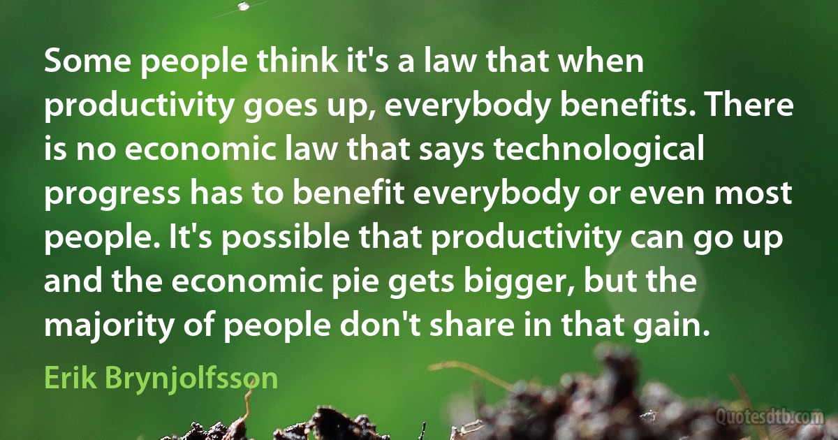 Some people think it's a law that when productivity goes up, everybody benefits. There is no economic law that says technological progress has to benefit everybody or even most people. It's possible that productivity can go up and the economic pie gets bigger, but the majority of people don't share in that gain. (Erik Brynjolfsson)