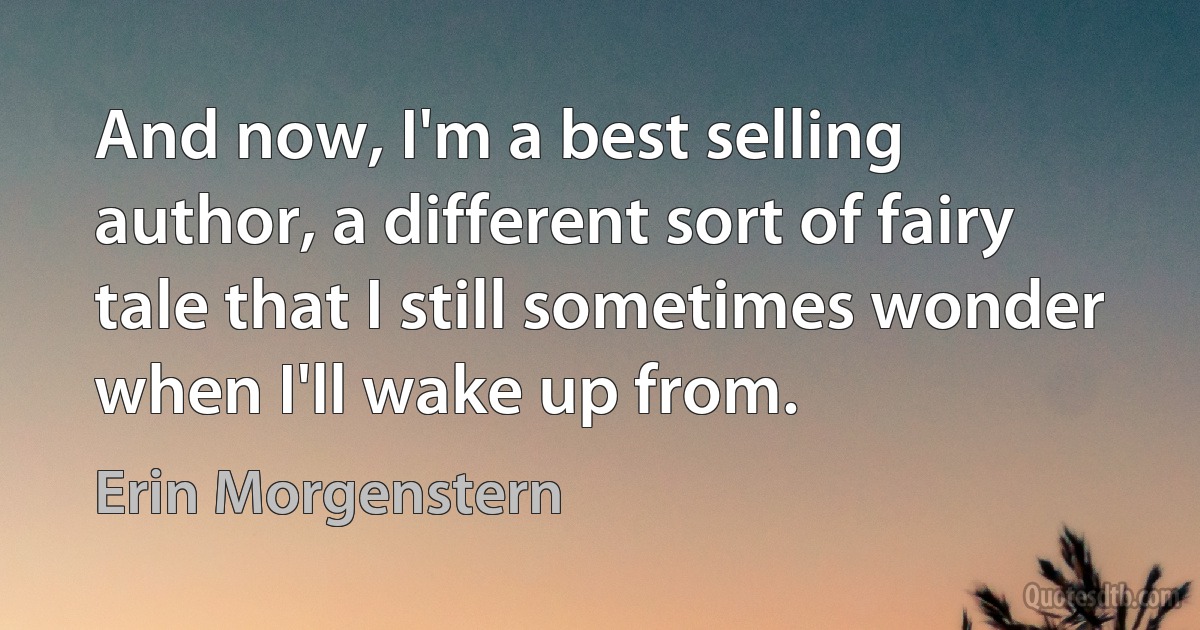 And now, I'm a best selling author, a different sort of fairy tale that I still sometimes wonder when I'll wake up from. (Erin Morgenstern)