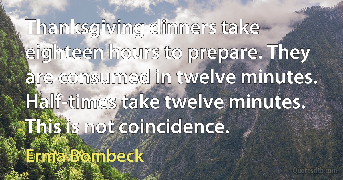 Thanksgiving dinners take eighteen hours to prepare. They are consumed in twelve minutes. Half-times take twelve minutes. This is not coincidence. (Erma Bombeck)