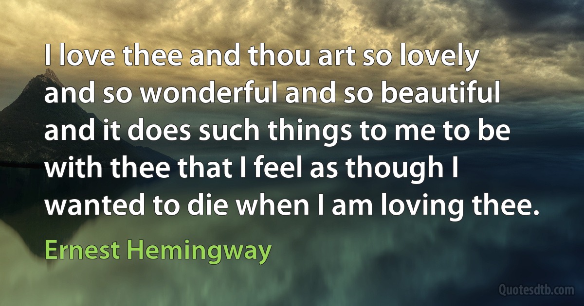 I love thee and thou art so lovely and so wonderful and so beautiful and it does such things to me to be with thee that I feel as though I wanted to die when I am loving thee. (Ernest Hemingway)