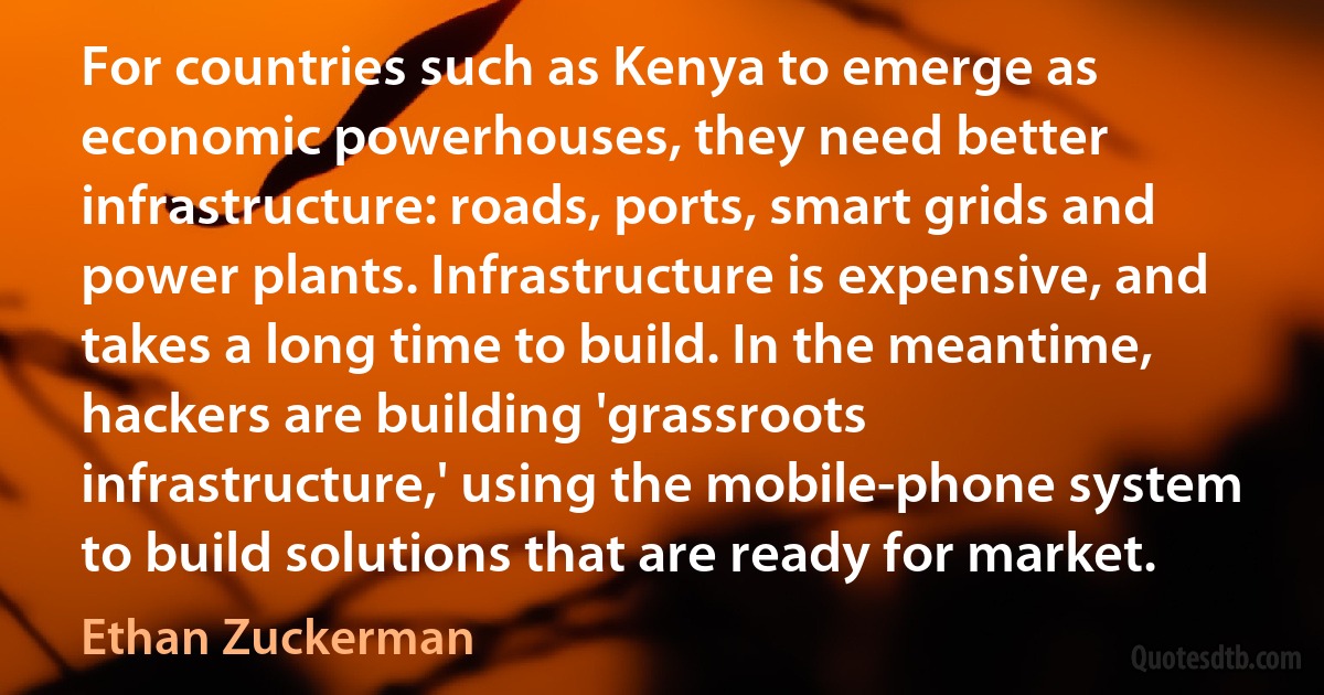 For countries such as Kenya to emerge as economic powerhouses, they need better infrastructure: roads, ports, smart grids and power plants. Infrastructure is expensive, and takes a long time to build. In the meantime, hackers are building 'grassroots infrastructure,' using the mobile-phone system to build solutions that are ready for market. (Ethan Zuckerman)