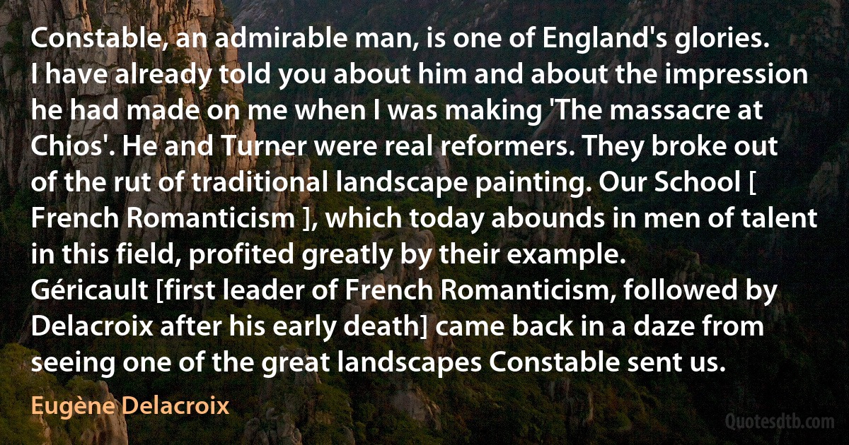 Constable, an admirable man, is one of England's glories. I have already told you about him and about the impression he had made on me when I was making 'The massacre at Chios'. He and Turner were real reformers. They broke out of the rut of traditional landscape painting. Our School [ French Romanticism ], which today abounds in men of talent in this field, profited greatly by their example. Géricault [first leader of French Romanticism, followed by Delacroix after his early death] came back in a daze from seeing one of the great landscapes Constable sent us. (Eugène Delacroix)