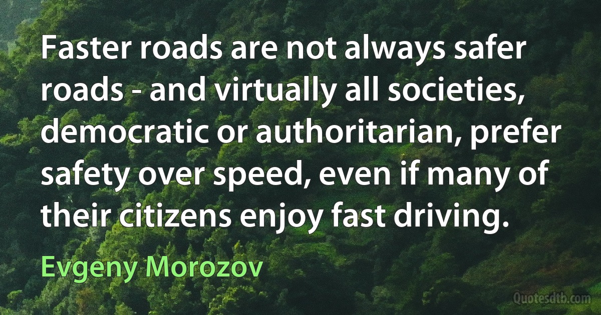 Faster roads are not always safer roads - and virtually all societies, democratic or authoritarian, prefer safety over speed, even if many of their citizens enjoy fast driving. (Evgeny Morozov)