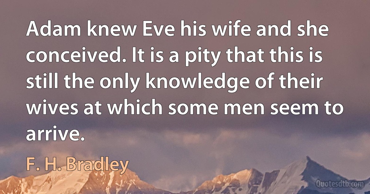 Adam knew Eve his wife and she conceived. It is a pity that this is still the only knowledge of their wives at which some men seem to arrive. (F. H. Bradley)