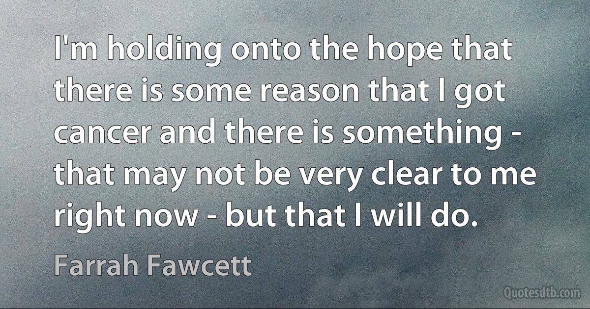 I'm holding onto the hope that there is some reason that I got cancer and there is something - that may not be very clear to me right now - but that I will do. (Farrah Fawcett)