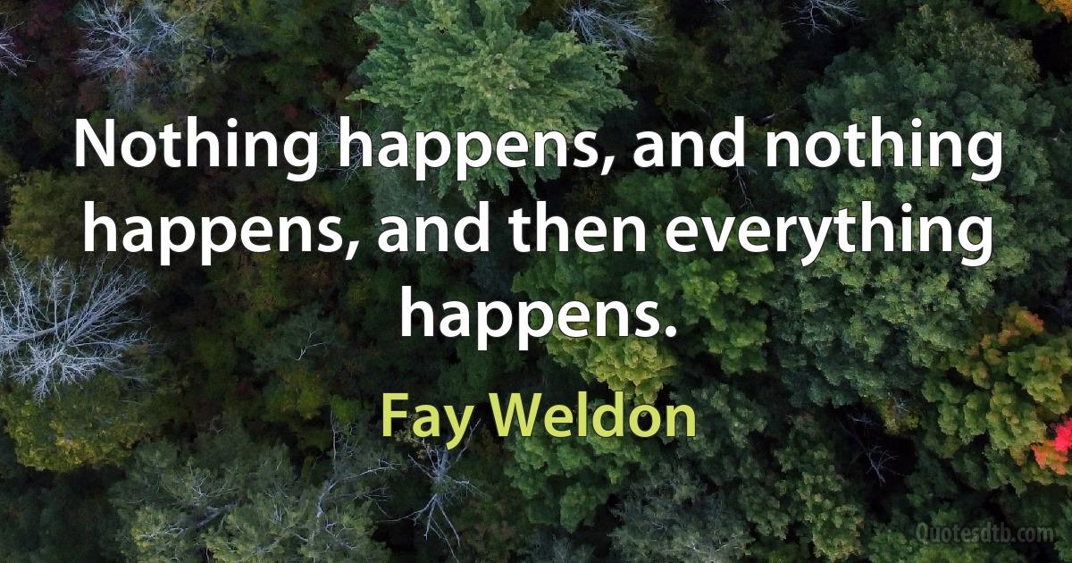 Nothing happens, and nothing happens, and then everything happens. (Fay Weldon)