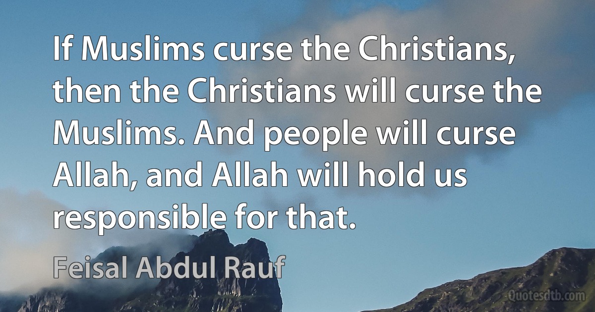 If Muslims curse the Christians, then the Christians will curse the Muslims. And people will curse Allah, and Allah will hold us responsible for that. (Feisal Abdul Rauf)