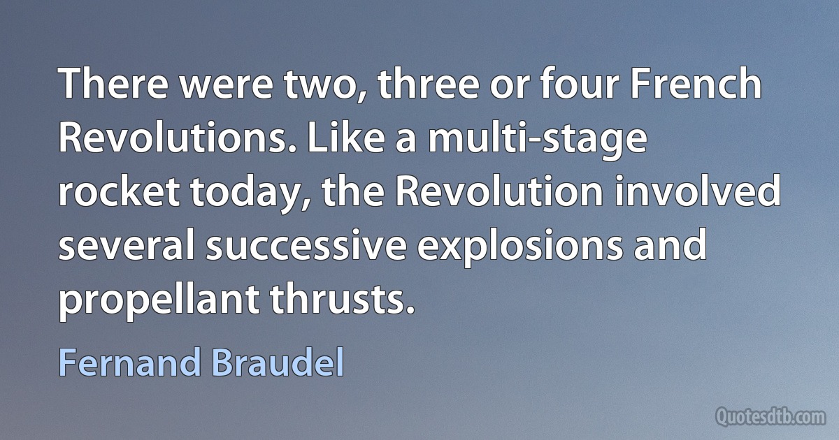 There were two, three or four French Revolutions. Like a multi-stage rocket today, the Revolution involved several successive explosions and propellant thrusts. (Fernand Braudel)