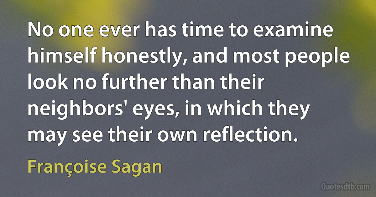 No one ever has time to examine himself honestly, and most people look no further than their neighbors' eyes, in which they may see their own reflection. (Françoise Sagan)