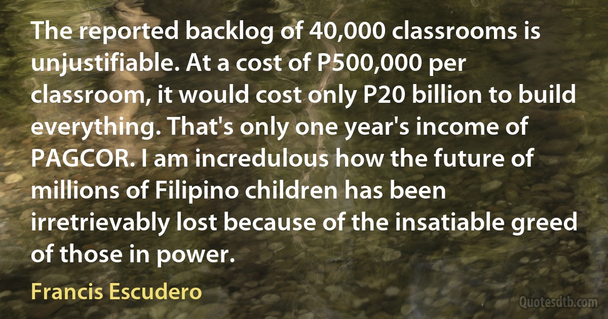 The reported backlog of 40,000 classrooms is unjustifiable. At a cost of P500,000 per classroom, it would cost only P20 billion to build everything. That's only one year's income of PAGCOR. I am incredulous how the future of millions of Filipino children has been irretrievably lost because of the insatiable greed of those in power. (Francis Escudero)