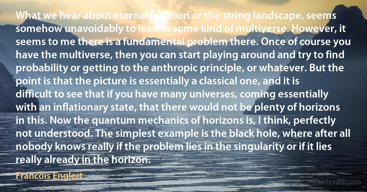 What we hear about eternal inflation or the string landscape, seems somehow unavoidably to lead to some kind of multiverse. However, it seems to me there is a fundamental problem there. Once of course you have the multiverse, then you can start playing around and try to find probability or getting to the anthropic principle, or whatever. But the point is that the picture is essentially a classical one, and it is difficult to see that if you have many universes, coming essentially with an inflationary state, that there would not be plenty of horizons in this. Now the quantum mechanics of horizons is, I think, perfectly not understood. The simplest example is the black hole, where after all nobody knows really if the problem lies in the singularity or if it lies really already in the horizon. (Francois Englert)