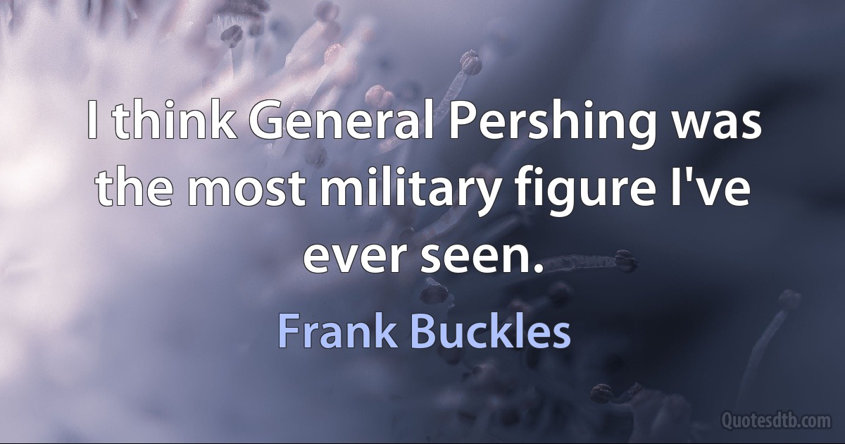 I think General Pershing was the most military figure I've ever seen. (Frank Buckles)