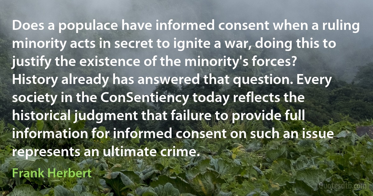 Does a populace have informed consent when a ruling minority acts in secret to ignite a war, doing this to justify the existence of the minority's forces? History already has answered that question. Every society in the ConSentiency today reflects the historical judgment that failure to provide full information for informed consent on such an issue represents an ultimate crime. (Frank Herbert)