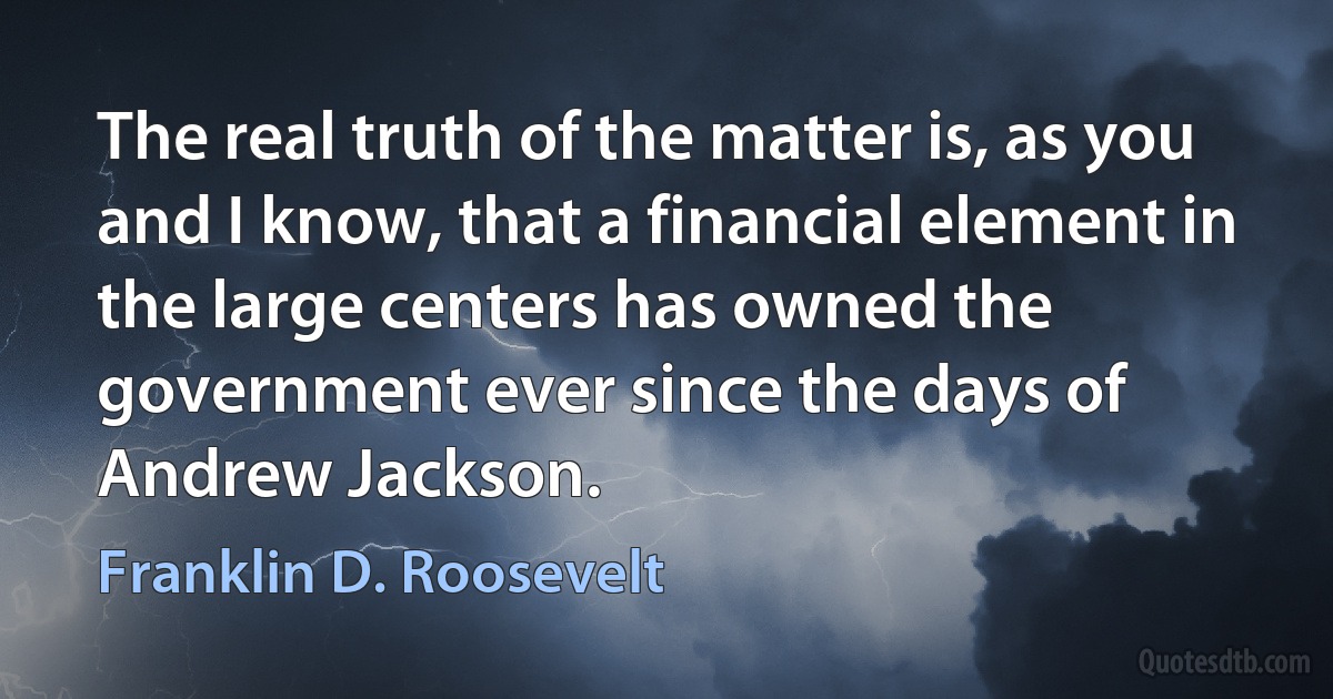 The real truth of the matter is, as you and I know, that a financial element in the large centers has owned the government ever since the days of Andrew Jackson. (Franklin D. Roosevelt)