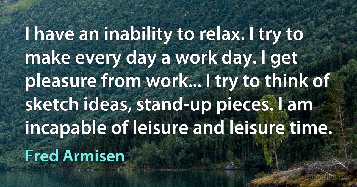 I have an inability to relax. I try to make every day a work day. I get pleasure from work... I try to think of sketch ideas, stand-up pieces. I am incapable of leisure and leisure time. (Fred Armisen)