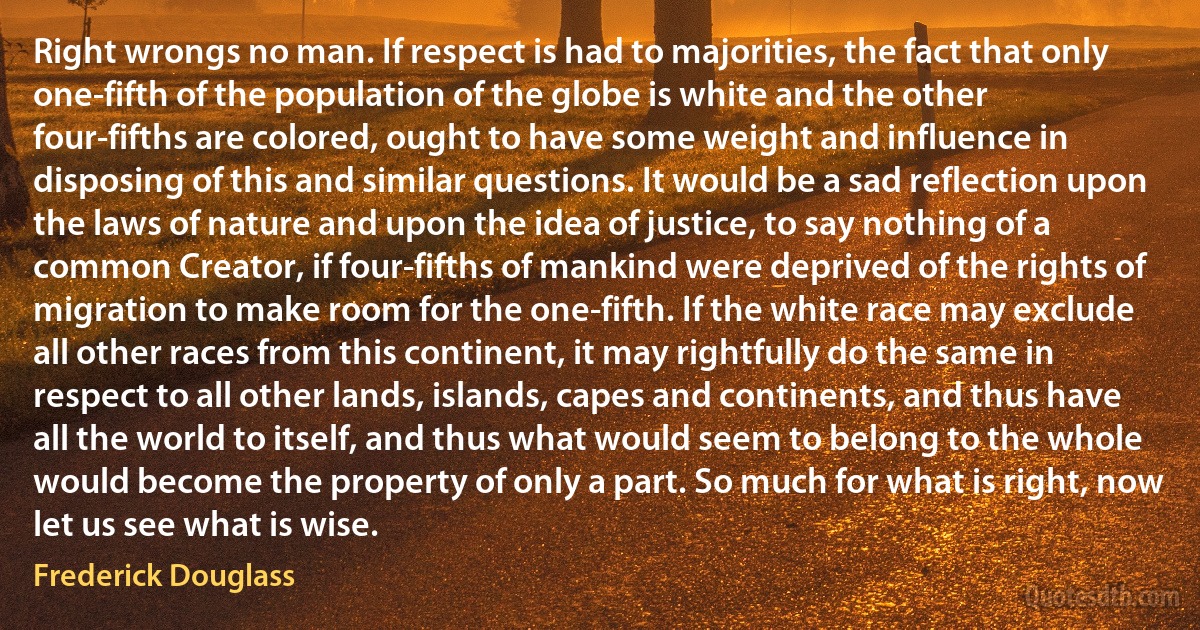 Right wrongs no man. If respect is had to majorities, the fact that only one-fifth of the population of the globe is white and the other four-fifths are colored, ought to have some weight and influence in disposing of this and similar questions. It would be a sad reflection upon the laws of nature and upon the idea of justice, to say nothing of a common Creator, if four-fifths of mankind were deprived of the rights of migration to make room for the one-fifth. If the white race may exclude all other races from this continent, it may rightfully do the same in respect to all other lands, islands, capes and continents, and thus have all the world to itself, and thus what would seem to belong to the whole would become the property of only a part. So much for what is right, now let us see what is wise. (Frederick Douglass)