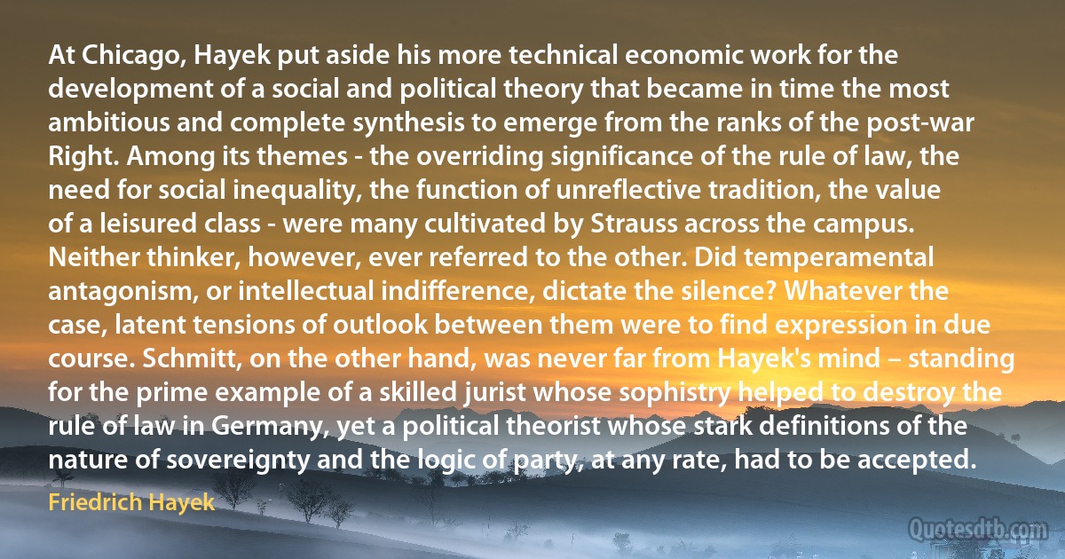 At Chicago, Hayek put aside his more technical economic work for the development of a social and political theory that became in time the most ambitious and complete synthesis to emerge from the ranks of the post-war Right. Among its themes - the overriding significance of the rule of law, the need for social inequality, the function of unreflective tradition, the value of a leisured class - were many cultivated by Strauss across the campus. Neither thinker, however, ever referred to the other. Did temperamental antagonism, or intellectual indifference, dictate the silence? Whatever the case, latent tensions of outlook between them were to find expression in due course. Schmitt, on the other hand, was never far from Hayek's mind – standing for the prime example of a skilled jurist whose sophistry helped to destroy the rule of law in Germany, yet a political theorist whose stark definitions of the nature of sovereignty and the logic of party, at any rate, had to be accepted. (Friedrich Hayek)