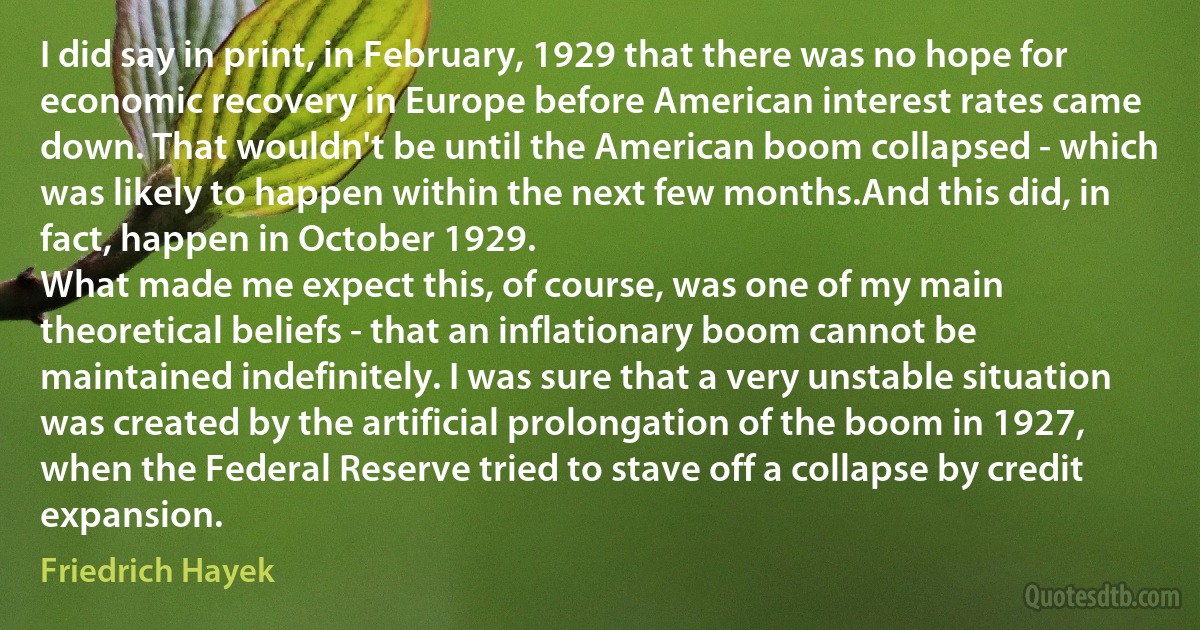 I did say in print, in February, 1929 that there was no hope for economic recovery in Europe before American interest rates came down. That wouldn't be until the American boom collapsed - which was likely to happen within the next few months.And this did, in fact, happen in October 1929.
What made me expect this, of course, was one of my main theoretical beliefs - that an inflationary boom cannot be maintained indefinitely. I was sure that a very unstable situation was created by the artificial prolongation of the boom in 1927, when the Federal Reserve tried to stave off a collapse by credit expansion. (Friedrich Hayek)