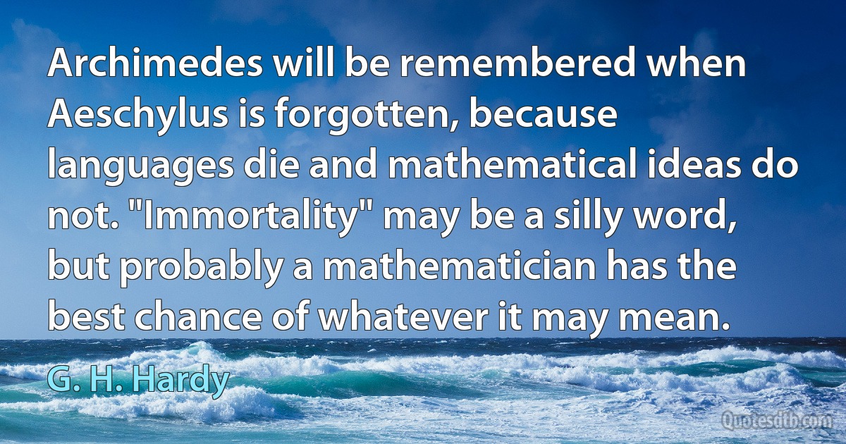 Archimedes will be remembered when Aeschylus is forgotten, because languages die and mathematical ideas do not. "Immortality" may be a silly word, but probably a mathematician has the best chance of whatever it may mean. (G. H. Hardy)