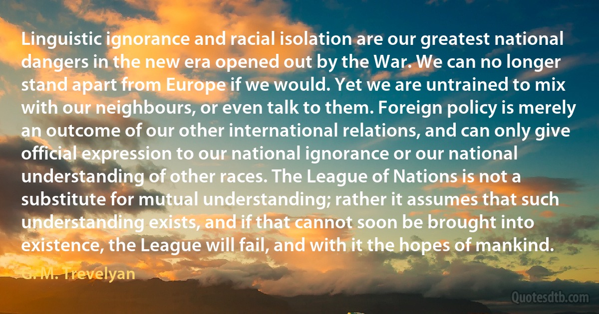 Linguistic ignorance and racial isolation are our greatest national dangers in the new era opened out by the War. We can no longer stand apart from Europe if we would. Yet we are untrained to mix with our neighbours, or even talk to them. Foreign policy is merely an outcome of our other international relations, and can only give official expression to our national ignorance or our national understanding of other races. The League of Nations is not a substitute for mutual understanding; rather it assumes that such understanding exists, and if that cannot soon be brought into existence, the League will fail, and with it the hopes of mankind. (G. M. Trevelyan)