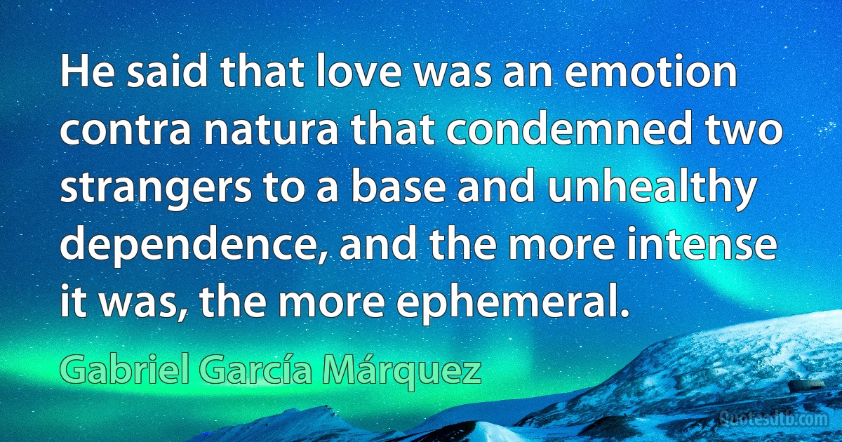 He said that love was an emotion contra natura that condemned two strangers to a base and unhealthy dependence, and the more intense it was, the more ephemeral. (Gabriel García Márquez)