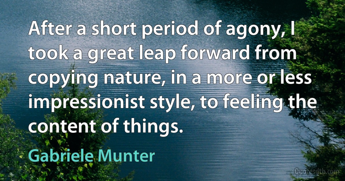 After a short period of agony, I took a great leap forward from copying nature, in a more or less impressionist style, to feeling the content of things. (Gabriele Munter)