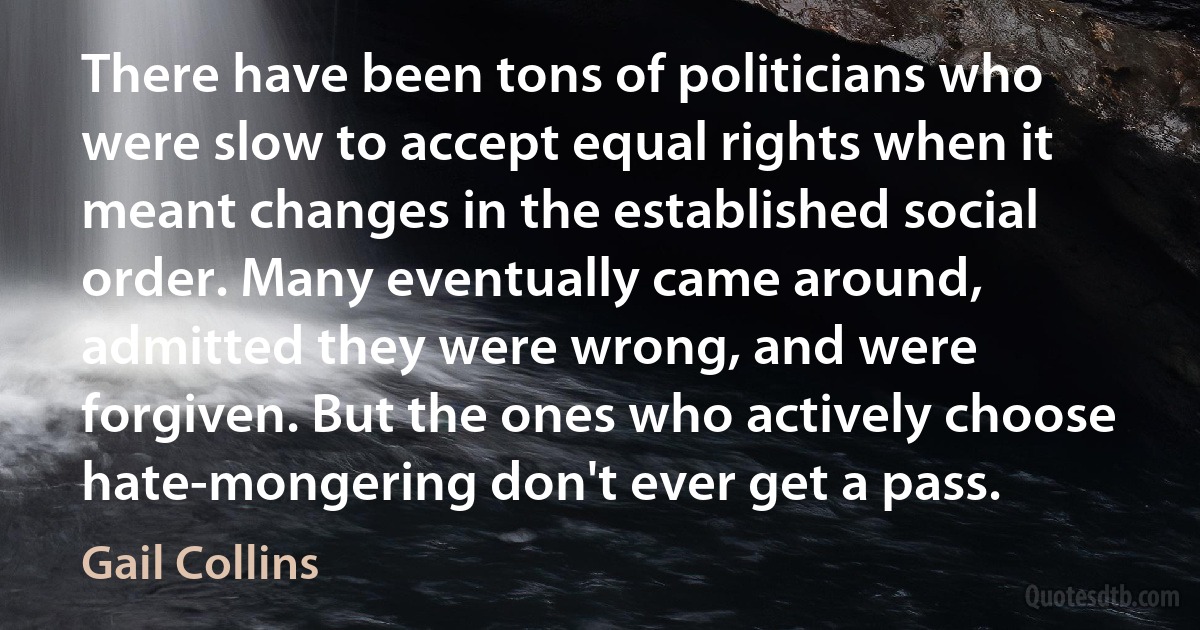 There have been tons of politicians who were slow to accept equal rights when it meant changes in the established social order. Many eventually came around, admitted they were wrong, and were forgiven. But the ones who actively choose hate-mongering don't ever get a pass. (Gail Collins)