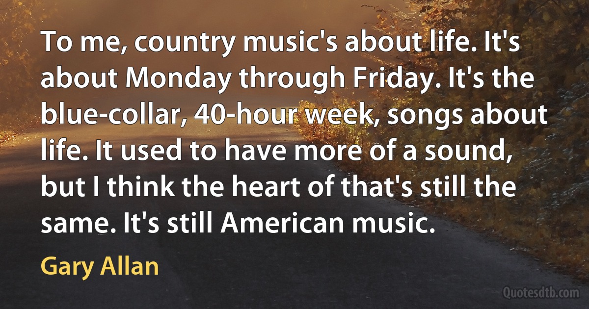 To me, country music's about life. It's about Monday through Friday. It's the blue-collar, 40-hour week, songs about life. It used to have more of a sound, but I think the heart of that's still the same. It's still American music. (Gary Allan)