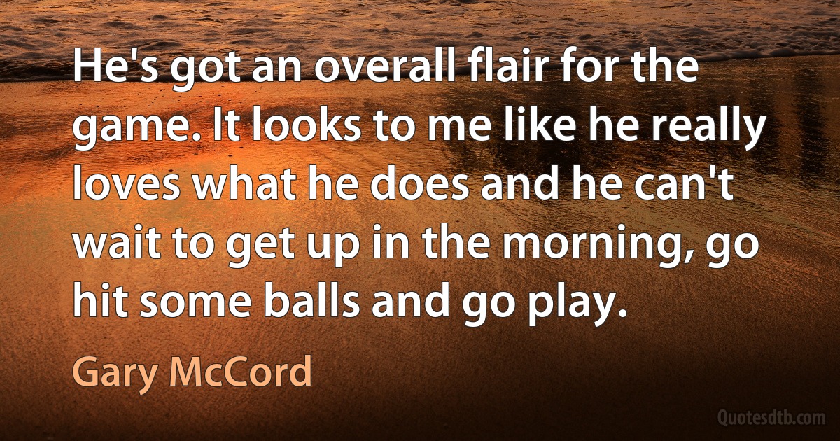 He's got an overall flair for the game. It looks to me like he really loves what he does and he can't wait to get up in the morning, go hit some balls and go play. (Gary McCord)