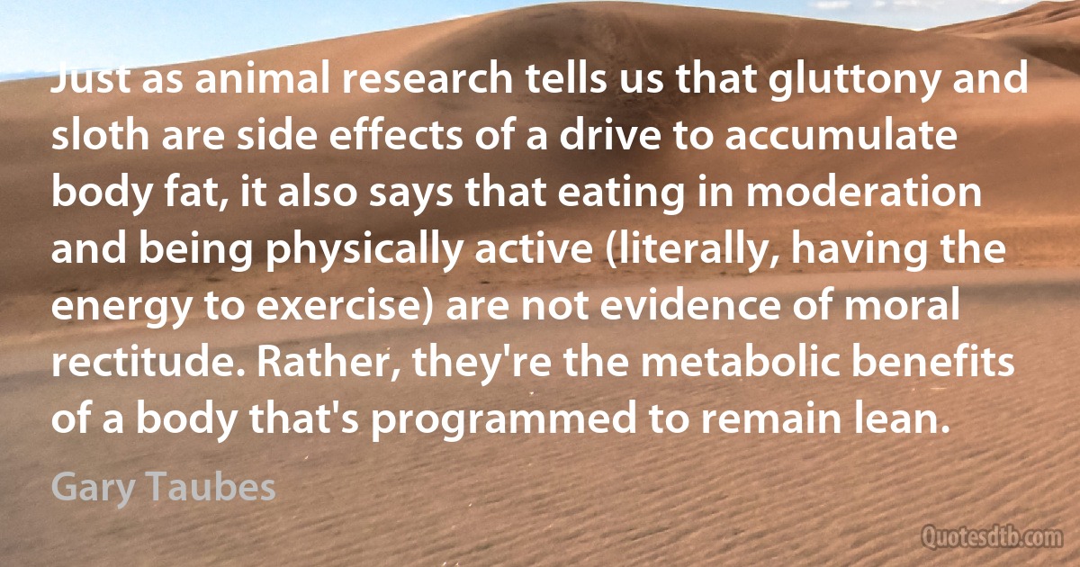 Just as animal research tells us that gluttony and sloth are side effects of a drive to accumulate body fat, it also says that eating in moderation and being physically active (literally, having the energy to exercise) are not evidence of moral rectitude. Rather, they're the metabolic benefits of a body that's programmed to remain lean. (Gary Taubes)