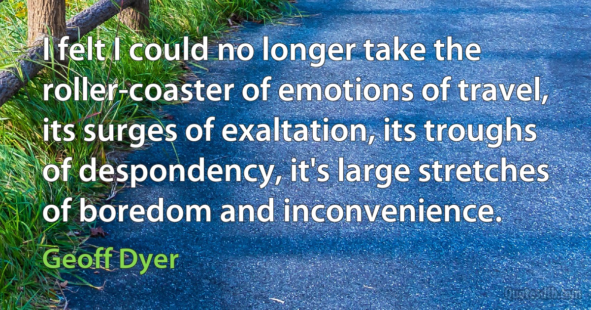 I felt I could no longer take the roller-coaster of emotions of travel, its surges of exaltation, its troughs of despondency, it's large stretches of boredom and inconvenience. (Geoff Dyer)