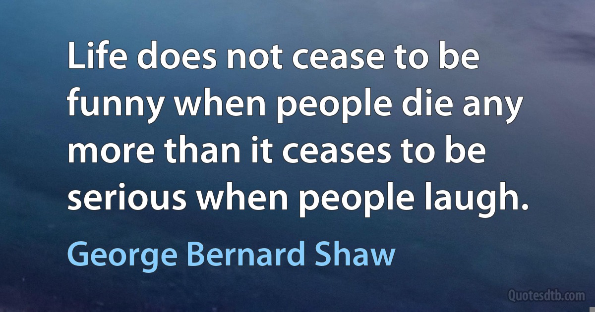 Life does not cease to be funny when people die any more than it ceases to be serious when people laugh. (George Bernard Shaw)