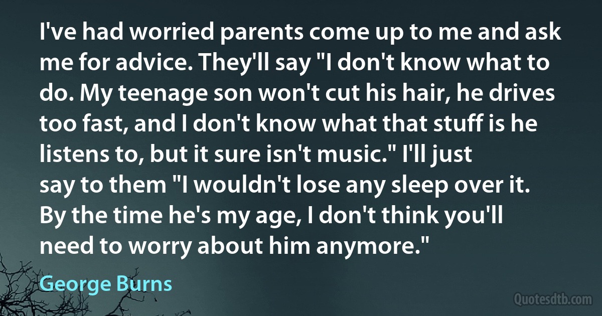 I've had worried parents come up to me and ask me for advice. They'll say "I don't know what to do. My teenage son won't cut his hair, he drives too fast, and I don't know what that stuff is he listens to, but it sure isn't music." I'll just say to them "I wouldn't lose any sleep over it. By the time he's my age, I don't think you'll need to worry about him anymore." (George Burns)